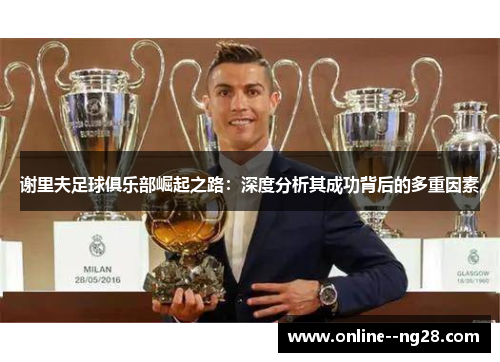 谢里夫足球俱乐部崛起之路:深度分析其成功背后的多重因素 谢里夫足球俱乐部崛起之路:深度分析其成功背后的多重因素