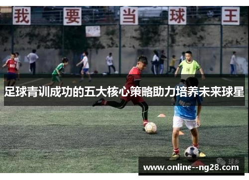 足球青训成功的五大核心策略助力培养未来球星