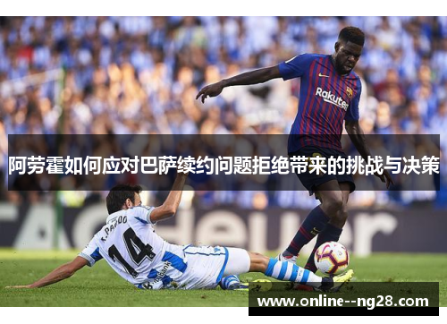 阿劳霍如何应对巴萨续约问题拒绝带来的挑战与决策