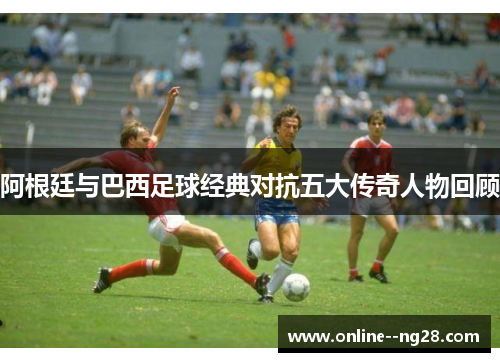 阿根廷与巴西足球经典对抗五大传奇人物回顾