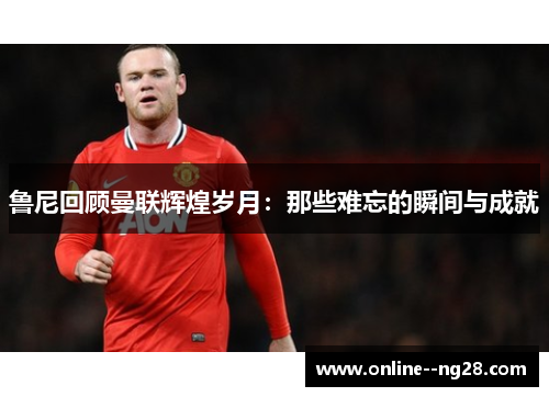 鲁尼回顾曼联辉煌岁月：那些难忘的瞬间与成就