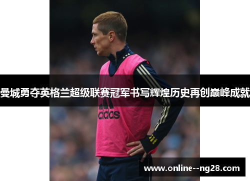 曼城勇夺英格兰超级联赛冠军书写辉煌历史再创巅峰成就 曼城勇夺英格兰超级联赛冠军书写辉煌历史再创巅峰成就