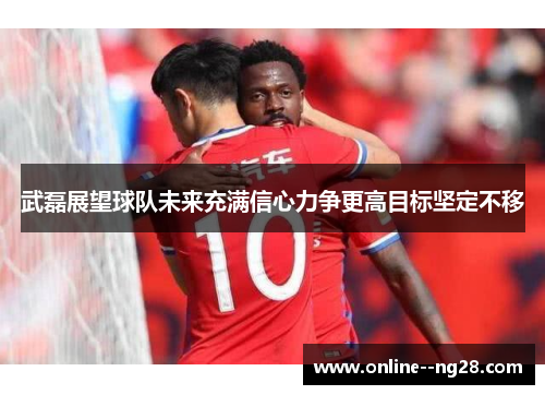 武磊展望球队未来充满信心力争更高目标坚定不移 武磊展望球队未来充满信心力争更高目标坚定不移