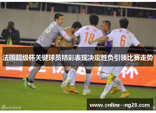 法国超级杯关键球员精彩表现决定胜负引领比赛走势 法国超级杯关键球员精彩表现决定胜负引领比赛走势