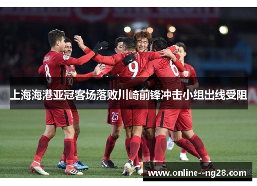 上海海港亚冠客场落败川崎前锋冲击小组出线受阻
