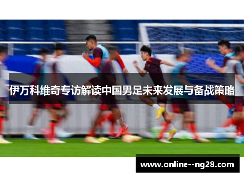 伊万科维奇专访解读中国男足未来发展与备战策略 伊万科维奇专访解读中国男足未来发展与备战策略