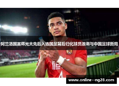 阿兰洛国富蒋光太先后入选国足背后归化球员浪潮与中国足球新局