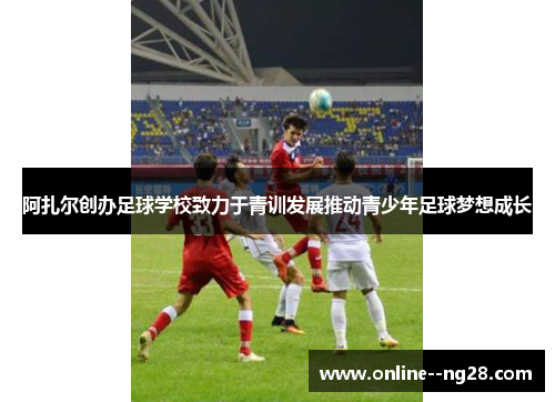 阿扎尔创办足球学校致力于青训发展推动青少年足球梦想成长