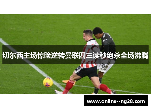 切尔西主场惊险逆转曼联四三读秒绝杀全场沸腾 切尔西主场惊险逆转曼联四三读秒绝杀全场沸腾